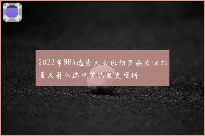 2022年NBA选秀大会班切罗成为状元秀火箭队选中贾巴里史密斯