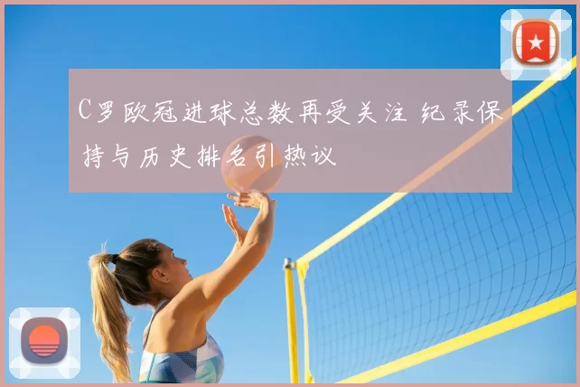 C罗欧冠进球总数再受关注 纪录保持与历史排名引热议