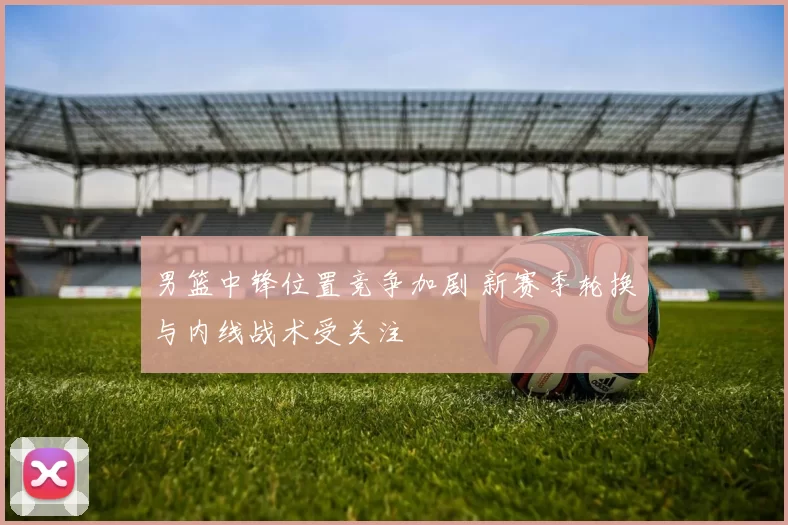 男篮中锋位置竞争加剧 新赛季轮换与内线战术受关注