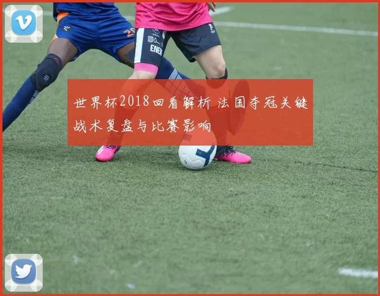 世界杯2018回看解析 法国夺冠关键战术复盘与比赛影响