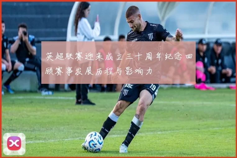 英超联赛迎来成立三十周年纪念回顾赛事发展历程与影响力