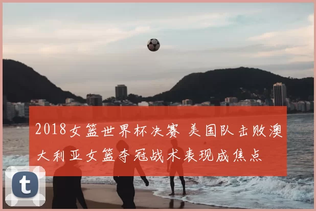 2018女篮世界杯决赛 美国队击败澳大利亚女篮夺冠战术表现成焦点