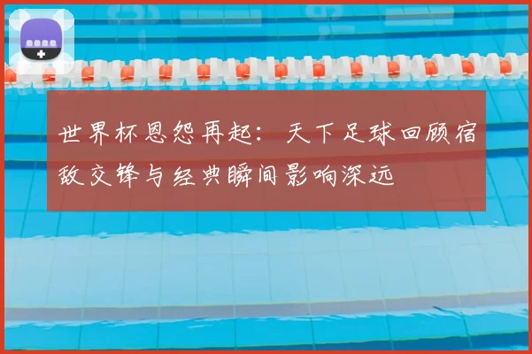 世界杯恩怨再起：天下足球回顾宿敌交锋与经典瞬间影响深远