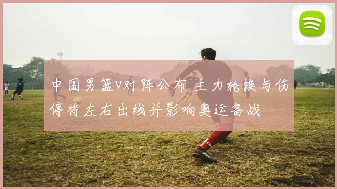 中国男篮v对阵公布 主力轮换与伤停将左右出线并影响奥运备战