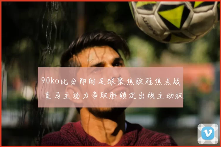 90ko比分即时足球聚焦欧冠焦点战 皇马主场力争取胜锁定出线主动权