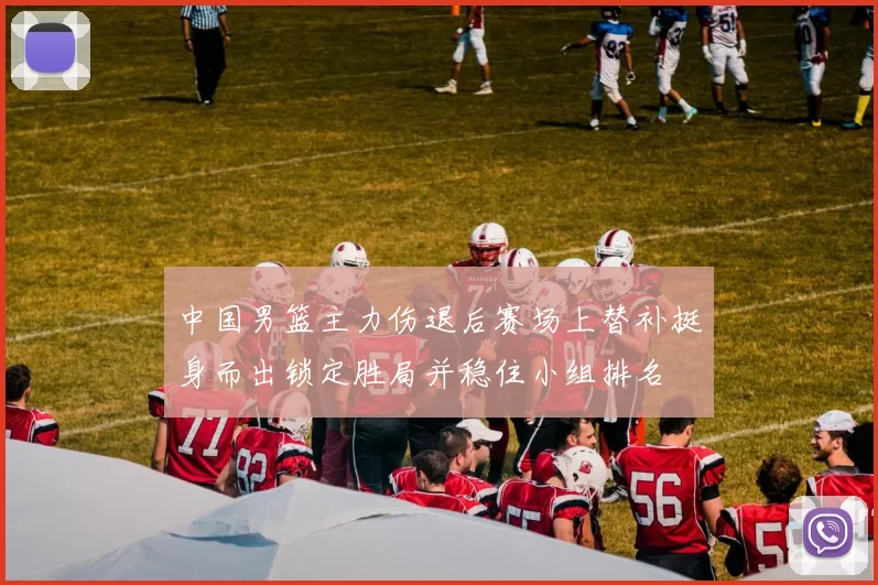 中国男篮主力伤退后赛场上替补挺身而出锁定胜局并稳住小组排名