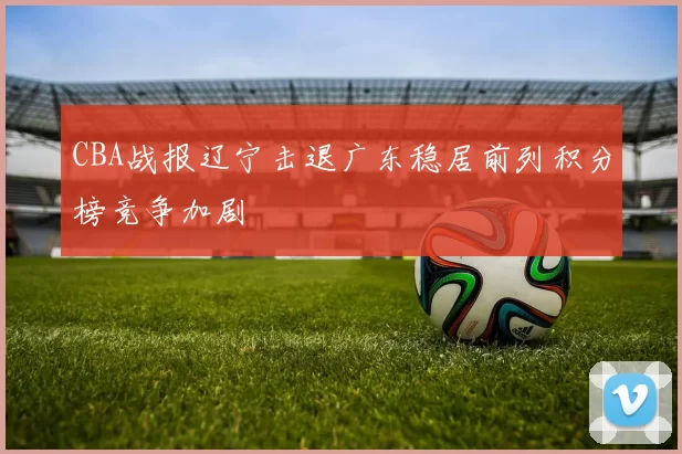 CBA战报辽宁击退广东稳居前列积分榜竞争加剧