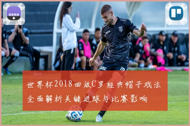世界杯2018回放C罗经典帽子戏法 全面解析关键进球与比赛影响
