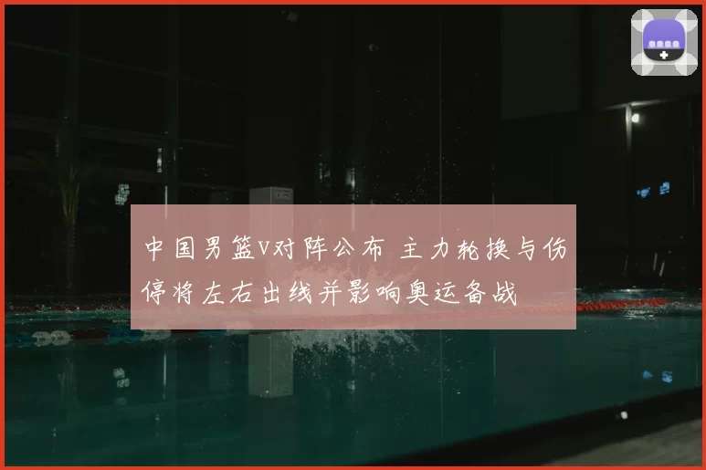 中国男篮v对阵公布 主力轮换与伤停将左右出线并影响奥运备战
