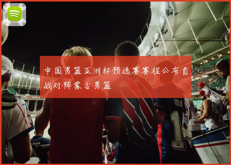 中国男篮亚洲杯预选赛赛程公布首战对阵蒙古男篮