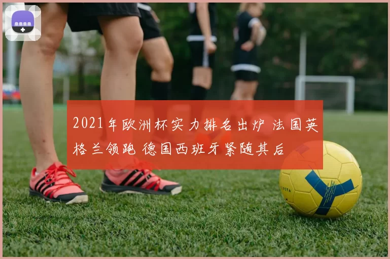 2021年欧洲杯实力排名出炉 法国英格兰领跑 德国西班牙紧随其后