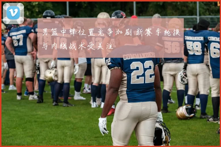 男篮中锋位置竞争加剧 新赛季轮换与内线战术受关注