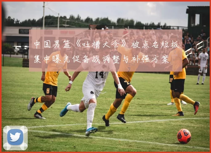 中国男篮《吐槽大会》被点名短板集中曝光促备战调整与补强方案