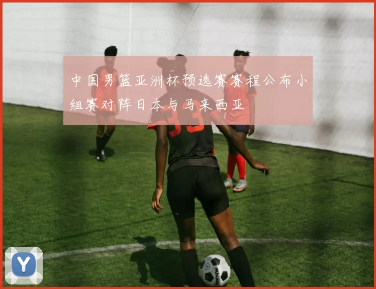 中国男篮亚洲杯预选赛赛程公布小组赛对阵日本与马来西亚