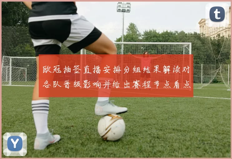 欧冠抽签直播安排分组结果解读对各队晋级影响并给出赛程节点看点