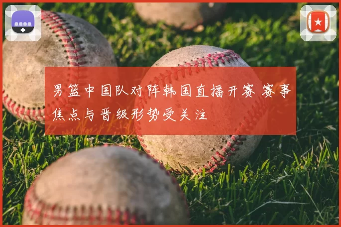 男篮中国队对阵韩国直播开赛 赛事焦点与晋级形势受关注