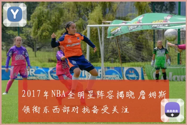 2017年NBA全明星阵容揭晓 詹姆斯领衔东西部对抗备受关注