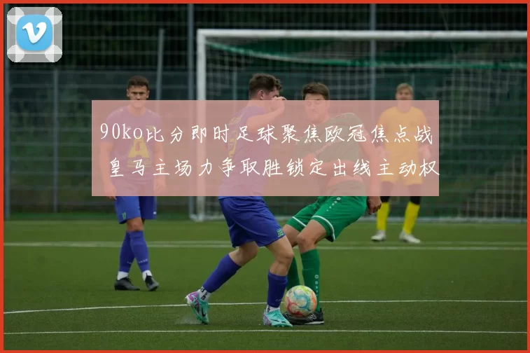 90ko比分即时足球聚焦欧冠焦点战 皇马主场力争取胜锁定出线主动权