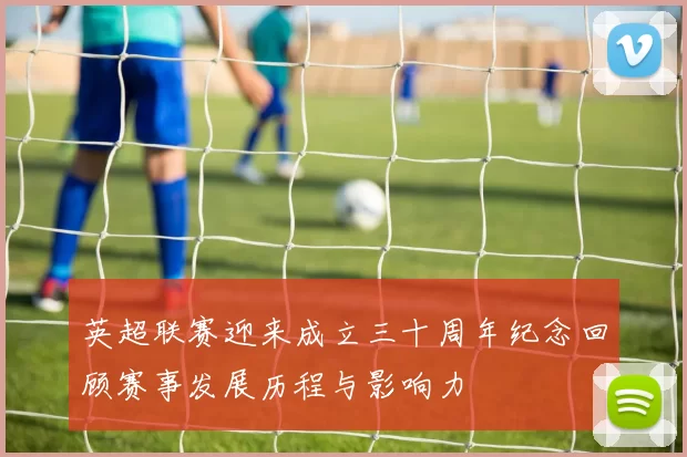 英超联赛迎来成立三十周年纪念回顾赛事发展历程与影响力