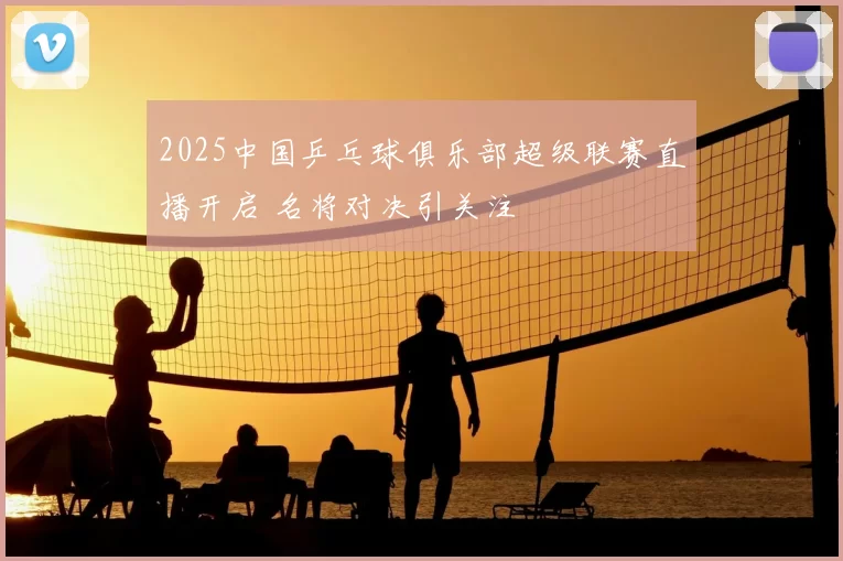 2025中国乒乓球俱乐部超级联赛直播开启 名将对决引关注