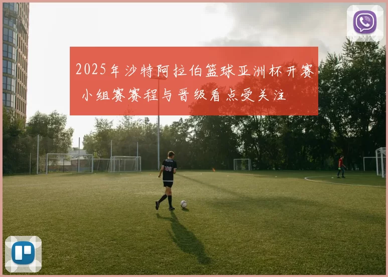 2025年沙特阿拉伯篮球亚洲杯开赛 小组赛赛程与晋级看点受关注