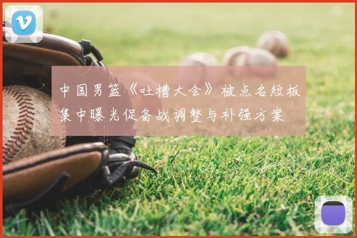 中国男篮《吐槽大会》被点名短板集中曝光促备战调整与补强方案