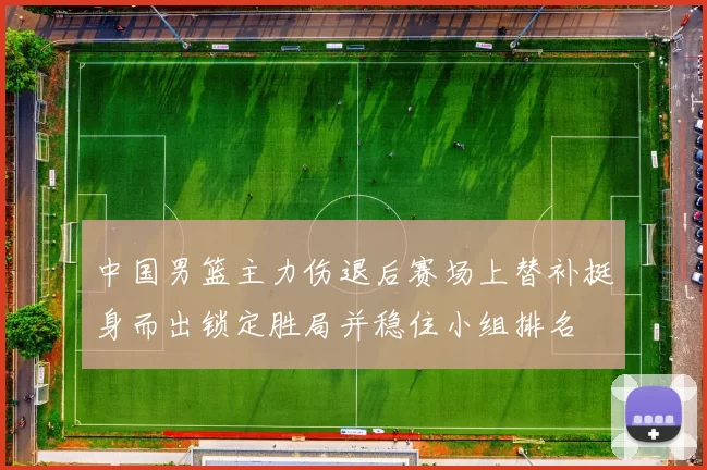 中国男篮主力伤退后赛场上替补挺身而出锁定胜局并稳住小组排名