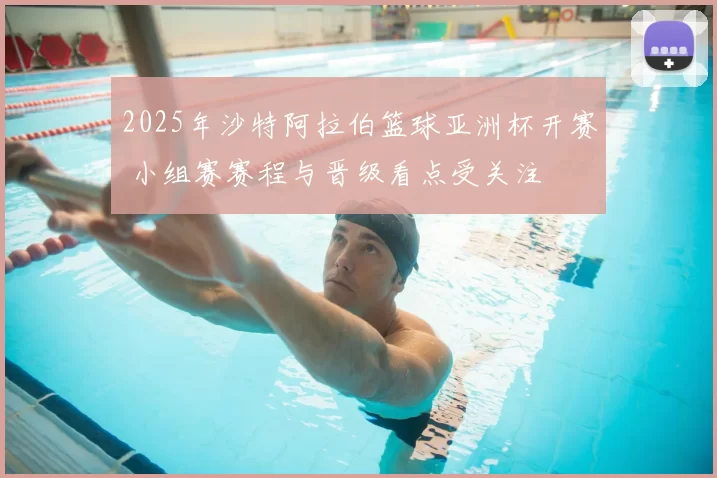 2025年沙特阿拉伯篮球亚洲杯开赛 小组赛赛程与晋级看点受关注