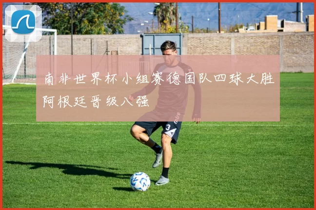 南非世界杯小组赛德国队四球大胜阿根廷晋级八强