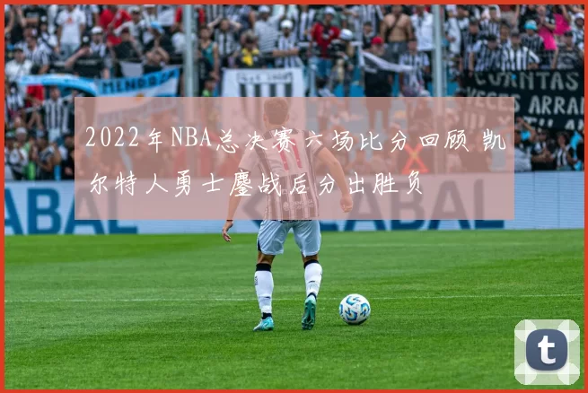 2022年NBA总决赛六场比分回顾 凯尔特人勇士鏖战后分出胜负