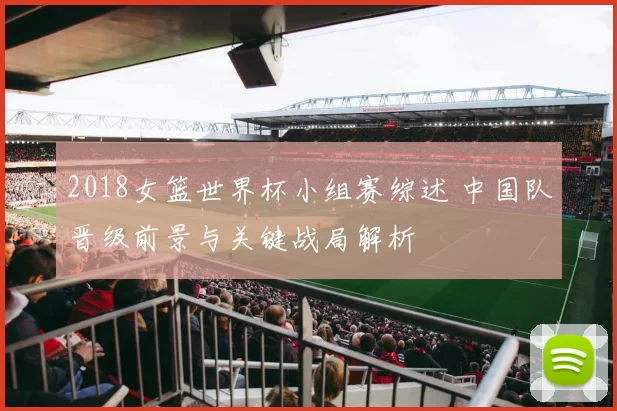 2018女篮世界杯小组赛综述 中国队晋级前景与关键战局解析