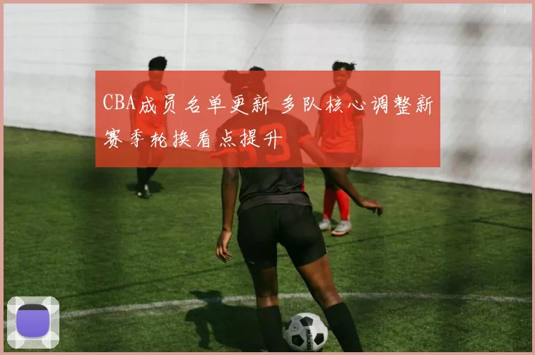 CBA成员名单更新 多队核心调整新赛季轮换看点提升