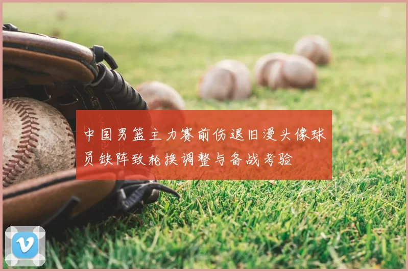 中国男篮主力赛前伤退旧漫头像球员缺阵致轮换调整与备战考验