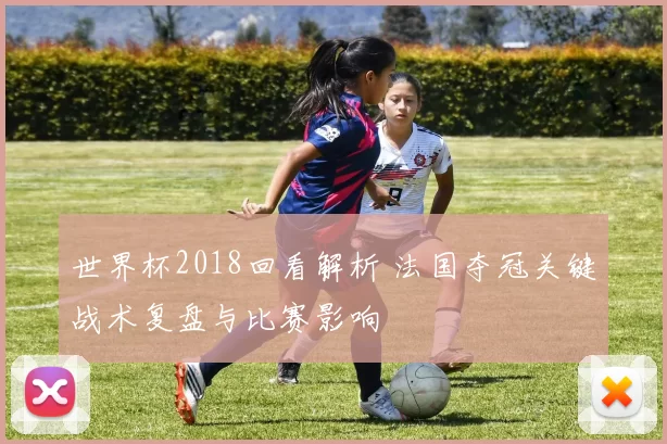 世界杯2018回看解析 法国夺冠关键战术复盘与比赛影响