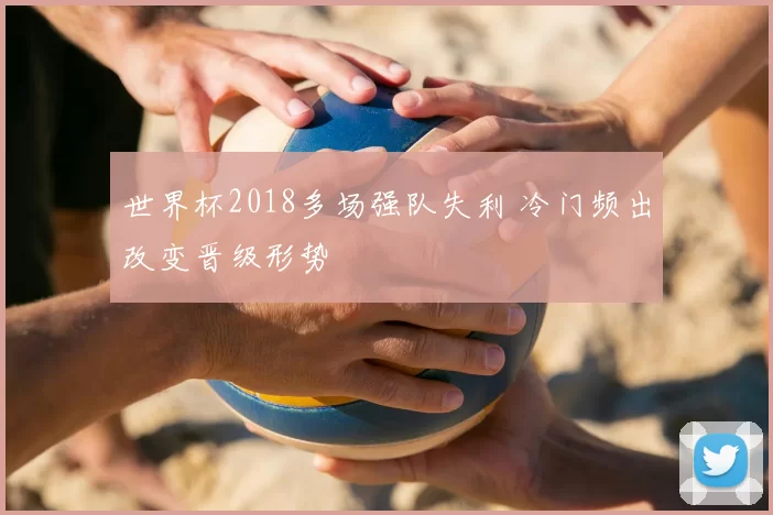 世界杯2018多场强队失利 冷门频出改变晋级形势