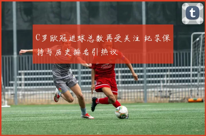 C罗欧冠进球总数再受关注 纪录保持与历史排名引热议