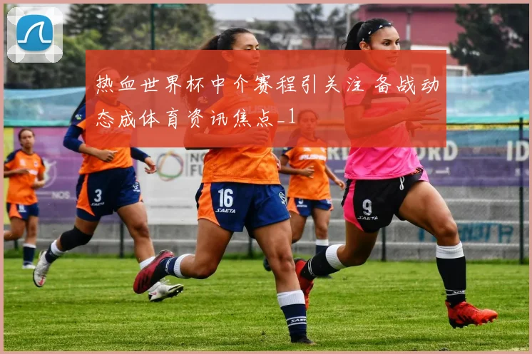 热血世界杯中介赛程引关注 备战动态成体育资讯焦点_1