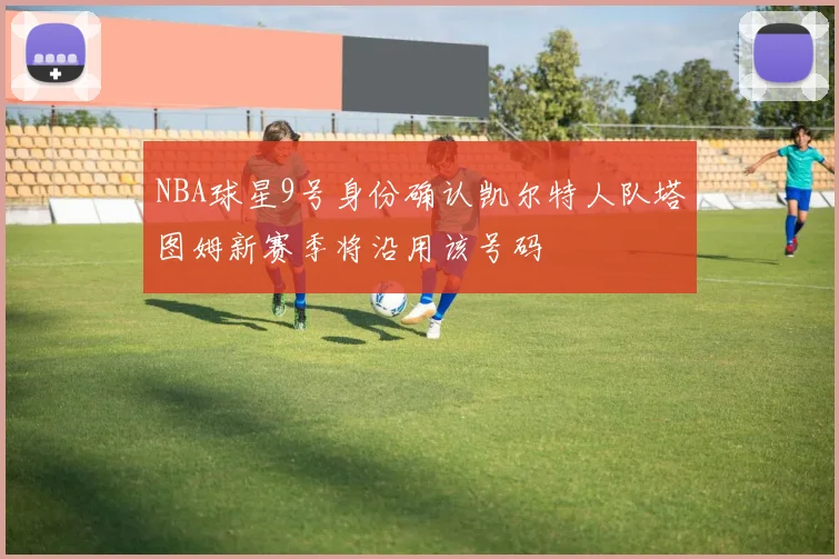 NBA球星9号身份确认凯尔特人队塔图姆新赛季将沿用该号码