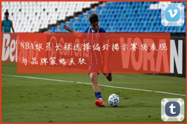NBA球员长袜选择偏好揭示赛场表现与品牌策略关联