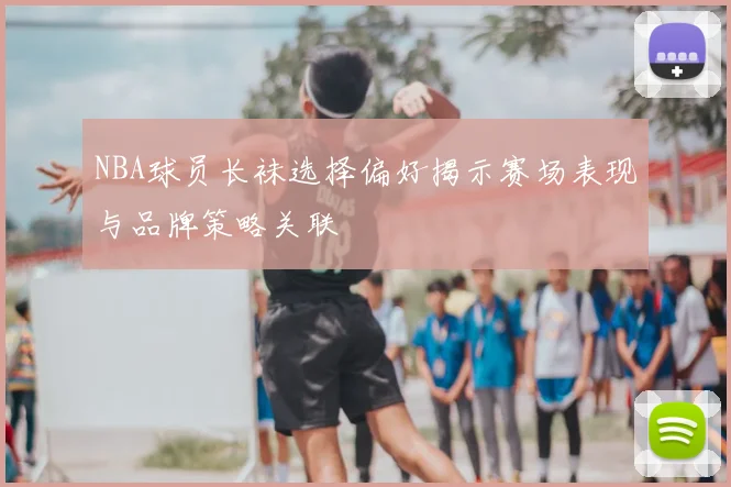 NBA球员长袜选择偏好揭示赛场表现与品牌策略关联