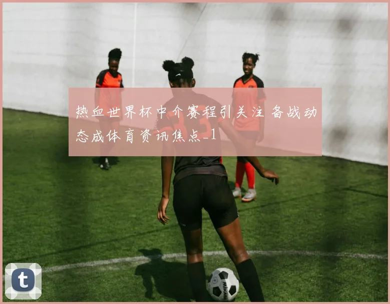 热血世界杯中介赛程引关注 备战动态成体育资讯焦点_1